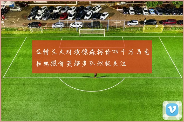 亚特兰大对埃德森标价四千万马竞拒绝报价英超多队积极关注