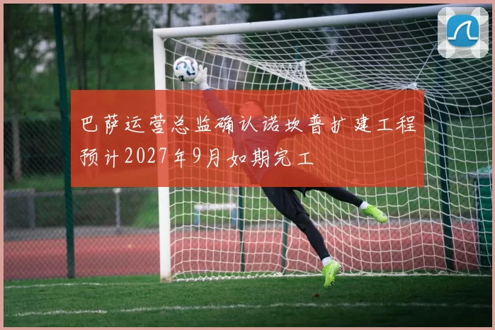 巴萨运营总监确认诺坎普扩建工程预计2027年9月如期完工