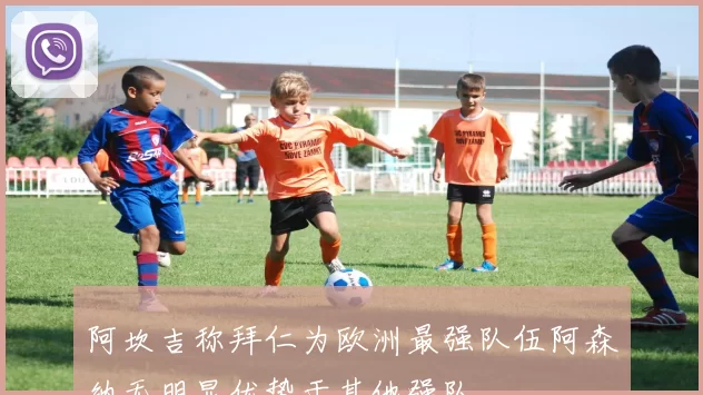 阿坎吉称拜仁为欧洲最强队伍阿森纳无明显优势于其他强队
