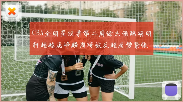 CBA全明星投票第二周徐杰领跑胡明轩超越庞峥麟周琦被反超局势紧张