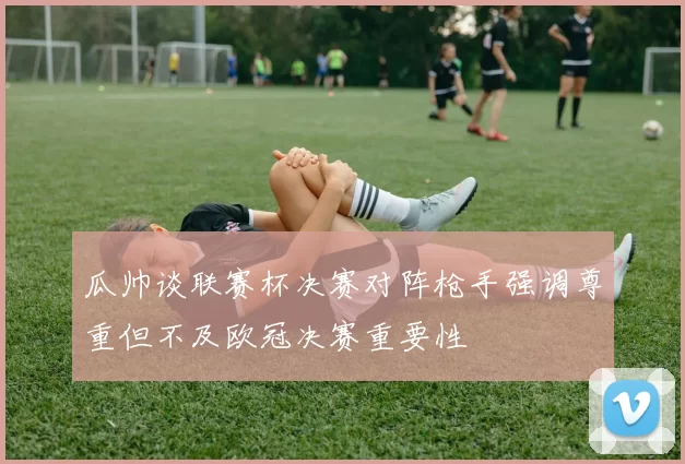 瓜帅谈联赛杯决赛对阵枪手强调尊重但不及欧冠决赛重要性