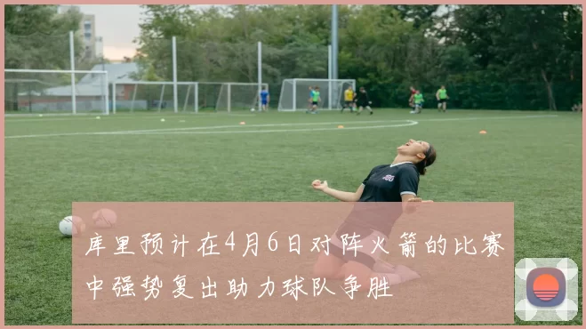 库里预计在4月6日对阵火箭的比赛中强势复出助力球队争胜