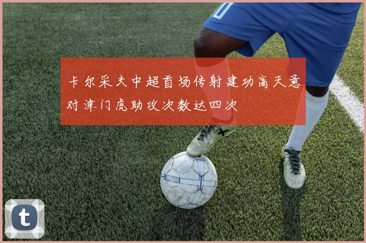 卡尔采夫中超首场传射建功高天意对津门虎助攻次数达四次