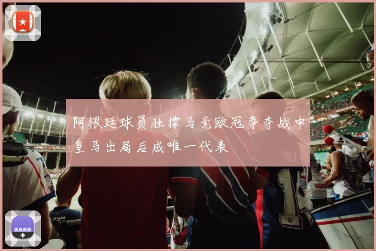 阿根廷球员独撑马竞欧冠争夺战中皇马出局后成唯一代表