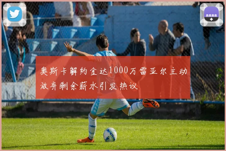 奥斯卡解约金达1000万雷亚尔主动放弃剩余薪水引发热议