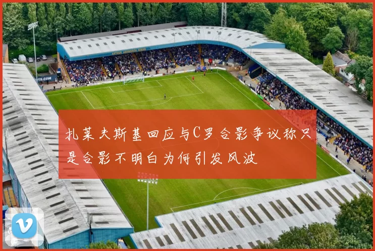 扎莱夫斯基回应与C罗合影争议称只是合影不明白为何引发风波