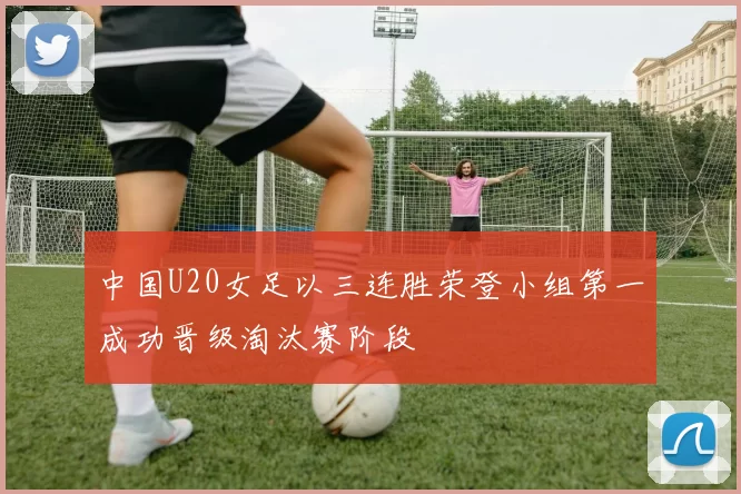 中国U20女足以三连胜荣登小组第一成功晋级淘汰赛阶段