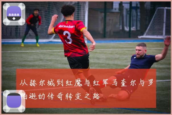 从赫尔城到红魔与红军马奎尔与罗伯逊的传奇转变之路
