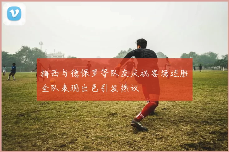 梅西与德保罗等队友庆祝客场连胜全队表现出色引发热议