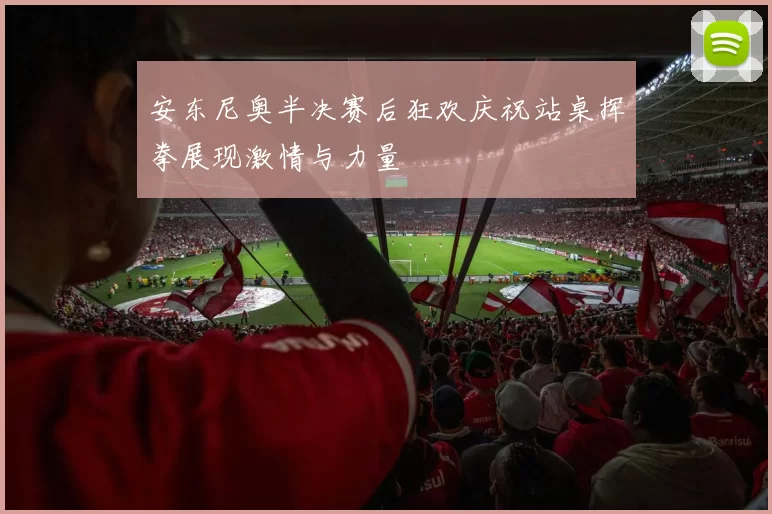 安东尼奥半决赛后狂欢庆祝站桌挥拳展现激情与力量