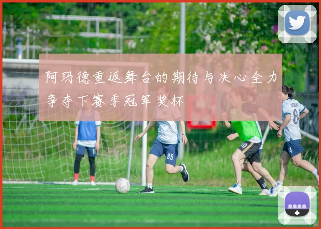 阿玛德重返舞台的期待与决心全力争夺下赛季冠军奖杯