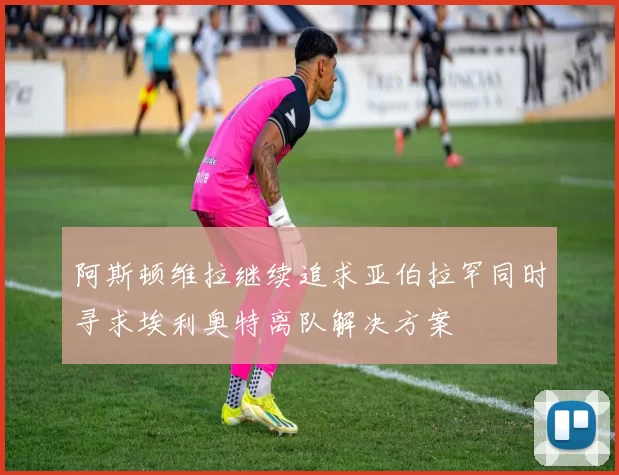 阿斯顿维拉继续追求亚伯拉罕同时寻求埃利奥特离队解决方案
